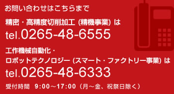 お問い合わせはこちらまで 精密・高精度切削加工(精機事業)は電話 0265-48-6555 工作機械自動化・ロボットテクノロジー(スマート・ファクトリー事業)は電話 0265-48-6333 受付時間 9:00~17:00(月~金、祝祭日除く)