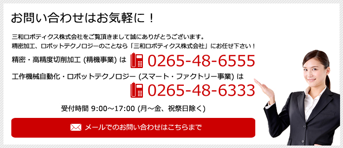 お問い合わせはお気軽に！精密・高精度切削加工（精機事業）は電話 0265-48-6555 工作機械自動化・ロボットテクノロジー（スマート・ファクトリー事業）は電話 0265-48-6333 受付時間 9:00～17:00（月～金、祝祭日除く）メールでのお問い合わせはこちらまで